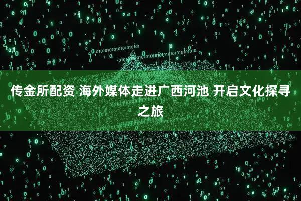 传金所配资 海外媒体走进广西河池 开启文化探寻之旅
