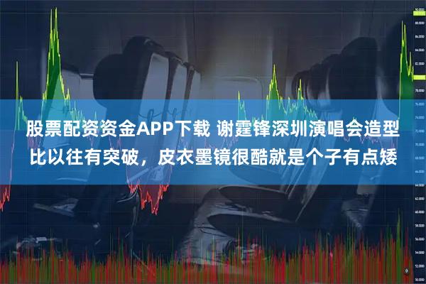 股票配资资金APP下载 谢霆锋深圳演唱会造型比以往有突破，皮衣墨镜很酷就是个子有点矮