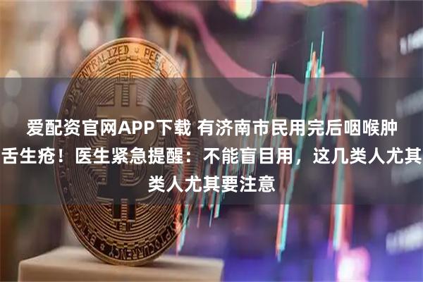 爱配资官网APP下载 有济南市民用完后咽喉肿痛、口舌生疮！医生紧急提醒：不能盲目用，这几类人尤其要注意